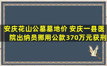安庆花山公墓墓地价 安庆一县医院出纳员挪用公款370万元获刑2年半
